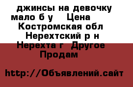 джинсы на девочку мало б/у  › Цена ­ 400 - Костромская обл., Нерехтский р-н, Нерехта г. Другое » Продам   